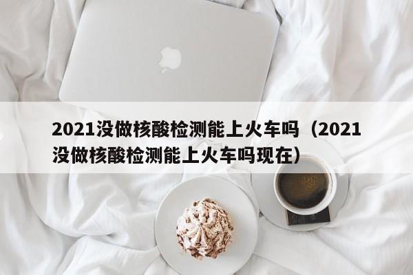 2021没做核酸检测能上火车吗（2021没做核酸检测能上火车吗现在）
