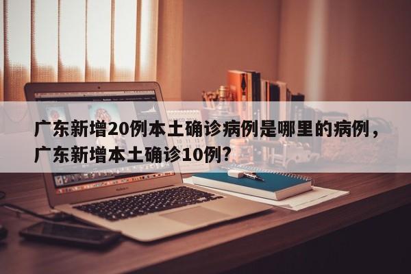 广东新增20例本土确诊病例是哪里的病例，广东新增本土确诊10例?