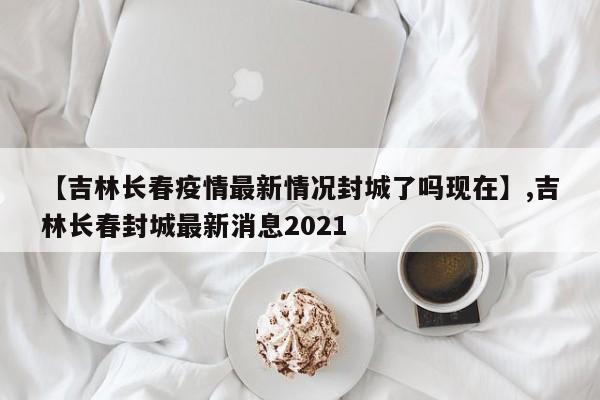 【吉林长春疫情最新情况封城了吗现在】,吉林长春封城最新消息2021