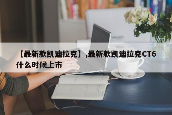 【最新款凯迪拉克】,最新款凯迪拉克CT6什么时候上市