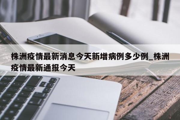 株洲疫情最新消息今天新增病例多少例_株洲疫情最新通报今天