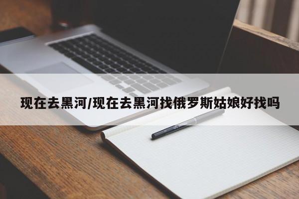 现在去黑河/现在去黑河找俄罗斯姑娘好找吗