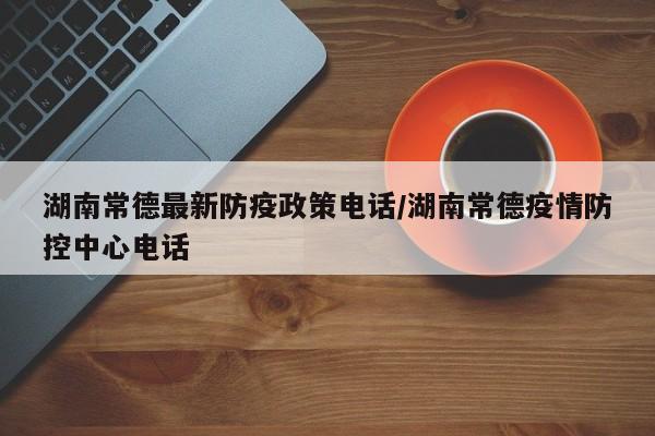 湖南常德最新防疫政策电话/湖南常德疫情防控中心电话