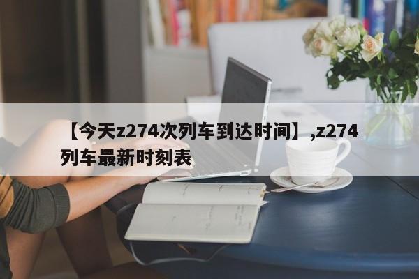 【今天z274次列车到达时间】,z274列车最新时刻表