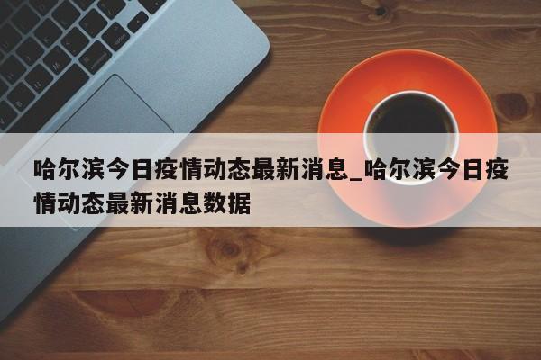 哈尔滨今日疫情动态最新消息_哈尔滨今日疫情动态最新消息数据