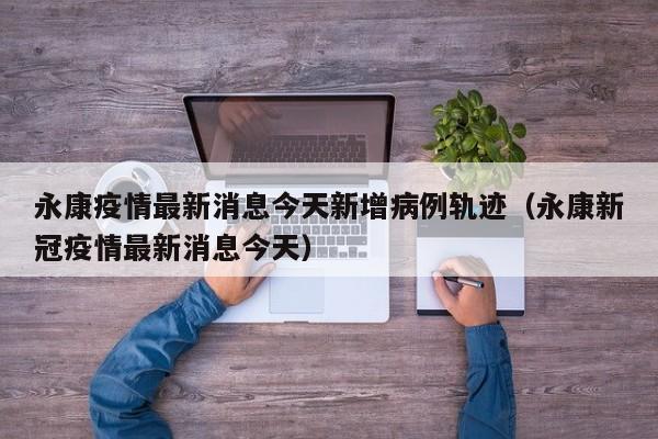 永康疫情最新消息今天新增病例轨迹（永康新冠疫情最新消息今天）