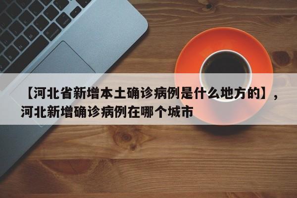 【河北省新增本土确诊病例是什么地方的】,河北新增确诊病例在哪个城市
