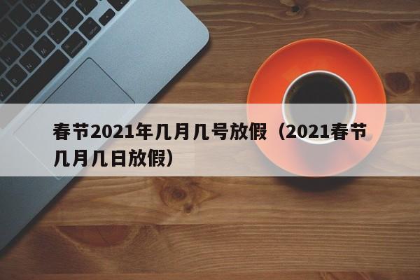 春节2021年几月几号放假（2021春节几月几日放假）