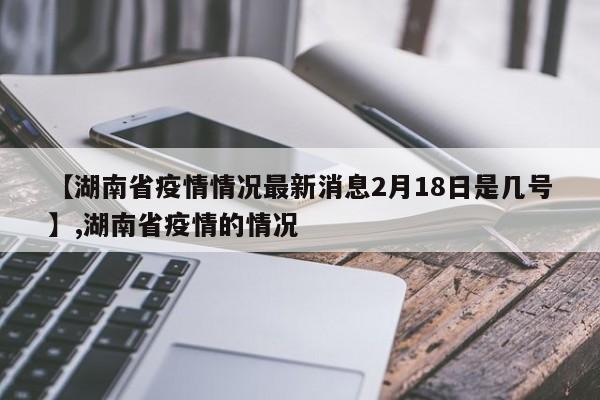 【湖南省疫情情况最新消息2月18日是几号】,湖南省疫情的情况