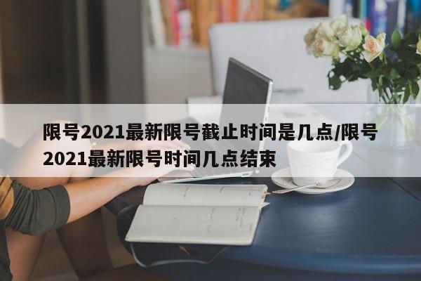 限号2021最新限号截止时间是几点/限号2021最新限号时间几点结束