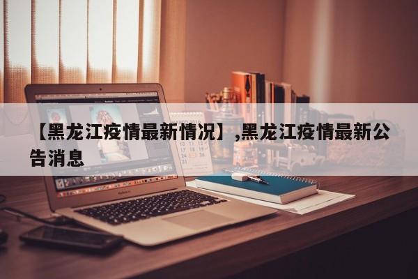 【黑龙江疫情最新情况】,黑龙江疫情最新公告消息