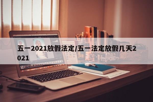 五一2021放假法定/五一法定放假几天2021