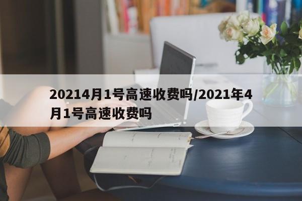 20214月1号高速收费吗/2021年4月1号高速收费吗