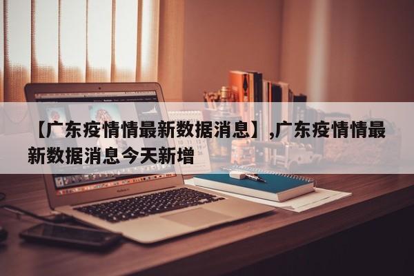 【广东疫情情最新数据消息】,广东疫情情最新数据消息今天新增
