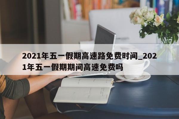 2021年五一假期高速路免费时间_2021年五一假期期间高速免费吗
