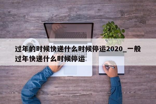 过年的时候快递什么时候停运2020_一般过年快递什么时候停运