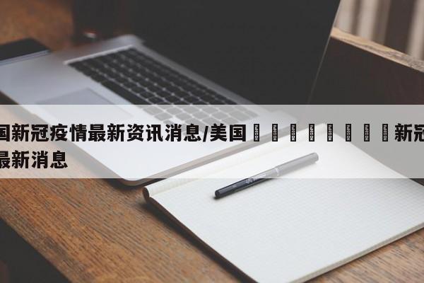 美国新冠疫情最新资讯消息/美国🇺🇸新冠疫情最新消息