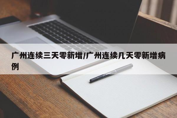 广州连续三天零新增/广州连续几天零新增病例