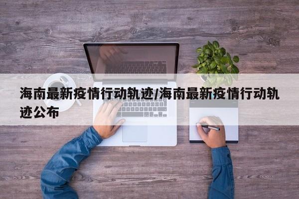 海南最新疫情行动轨迹/海南最新疫情行动轨迹公布