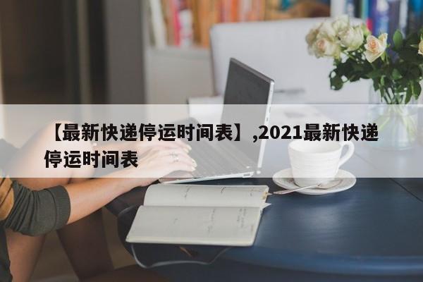 【最新快递停运时间表】,2021最新快递停运时间表