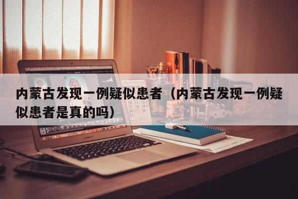 内蒙古发现一例疑似患者（内蒙古发现一例疑似患者是真的吗）