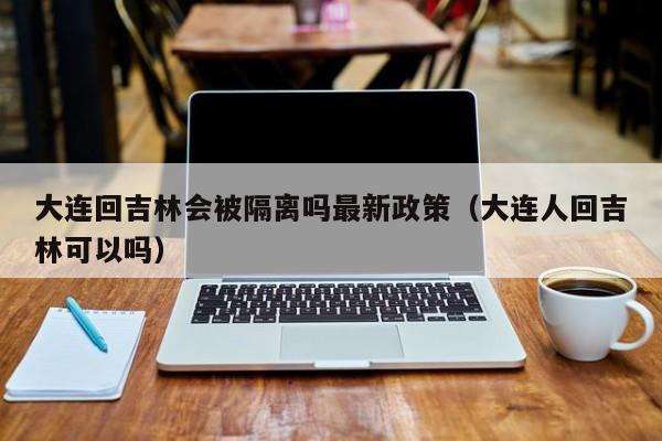 大连回吉林会被隔离吗最新政策（大连人回吉林可以吗）