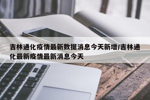 吉林通化疫情最新数据消息今天新增/吉林通化最新疫情最新消息今天