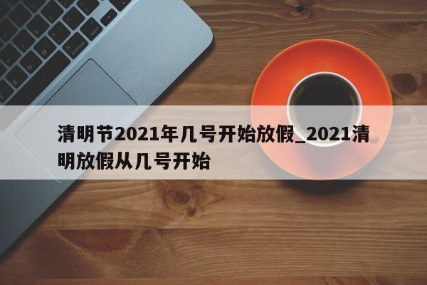 清明节2021年几号开始放假_2021清明放假从几号开始
