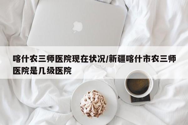 喀什农三师医院现在状况/新疆喀什市农三师医院是几级医院