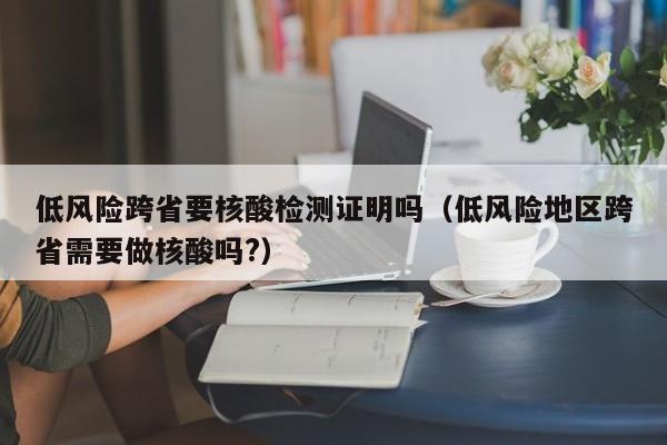 低风险跨省要核酸检测证明吗（低风险地区跨省需要做核酸吗?）