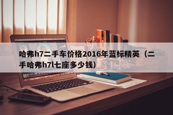 哈弗h7二手车价格2016年蓝标精英（二手哈弗h7l七座多少钱）