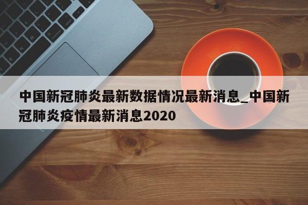 中国新冠肺炎最新数据情况最新消息_中国新冠肺炎疫情最新消息2020