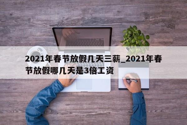 2021年春节放假几天三薪_2021年春节放假哪几天是3倍工资