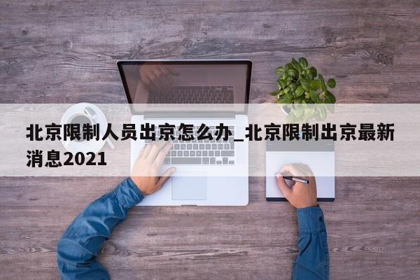 北京限制人员出京怎么办_北京限制出京最新消息2021