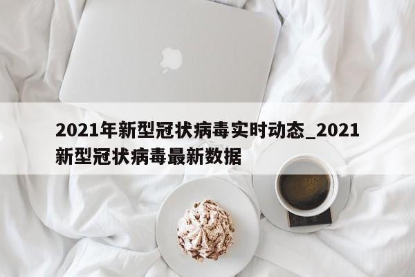 2021年新型冠状病毒实时动态_2021新型冠状病毒最新数据