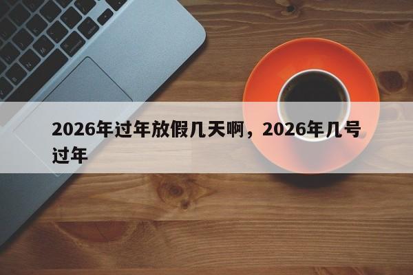 2026年过年放假几天啊，2026年几号过年