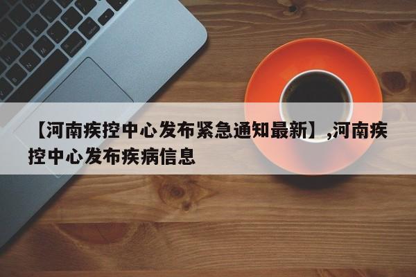 【河南疾控中心发布紧急通知最新】,河南疾控中心发布疾病信息