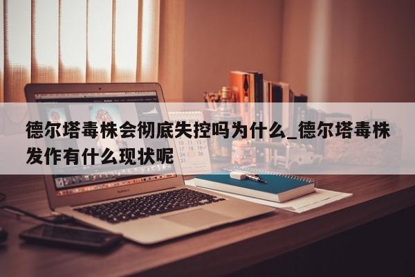 德尔塔毒株会彻底失控吗为什么_德尔塔毒株发作有什么现状呢