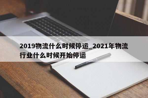 2019物流什么时候停运_2021年物流行业什么时候开始停运