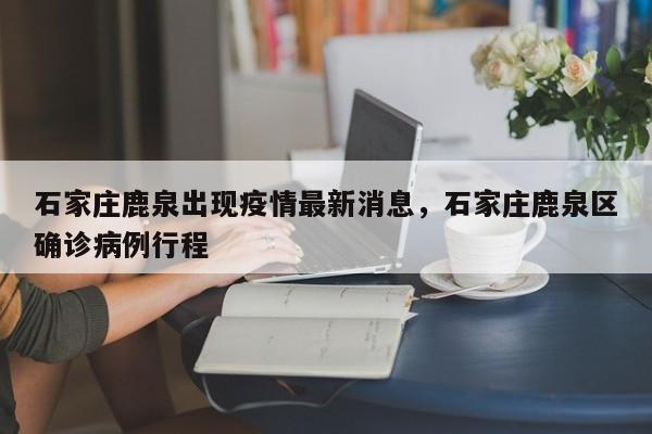 石家庄鹿泉出现疫情最新消息，石家庄鹿泉区确诊病例行程