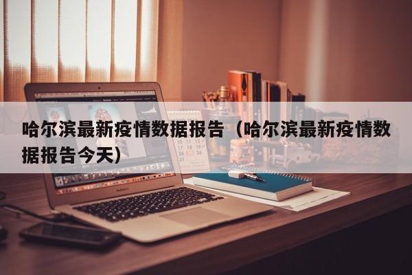 哈尔滨最新疫情数据报告（哈尔滨最新疫情数据报告今天）