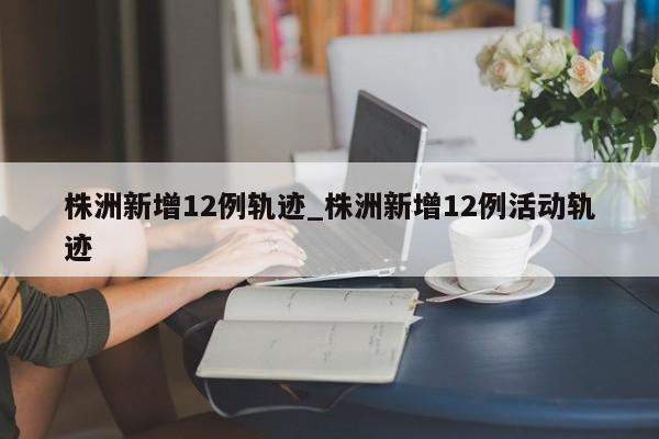 株洲新增12例轨迹_株洲新增12例活动轨迹