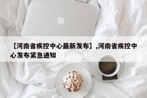 【河南省疾控中心最新发布】,河南省疾控中心发布紧急通知