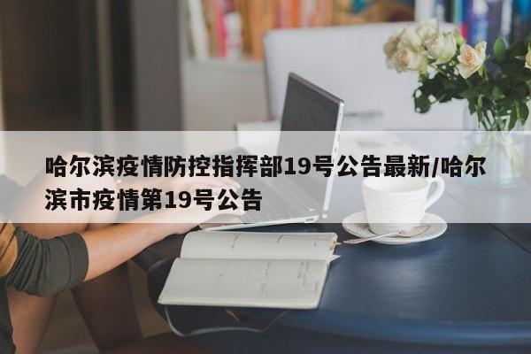 哈尔滨疫情防控指挥部19号公告最新/哈尔滨市疫情第19号公告