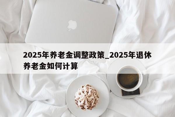2025年养老金调整政策_2025年退休养老金如何计算