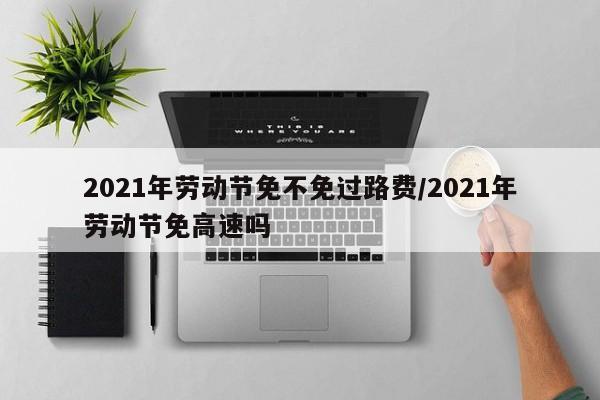 2021年劳动节免不免过路费/2021年劳动节免高速吗