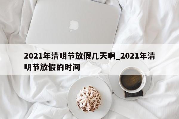 2021年清明节放假几天啊_2021年清明节放假的时间