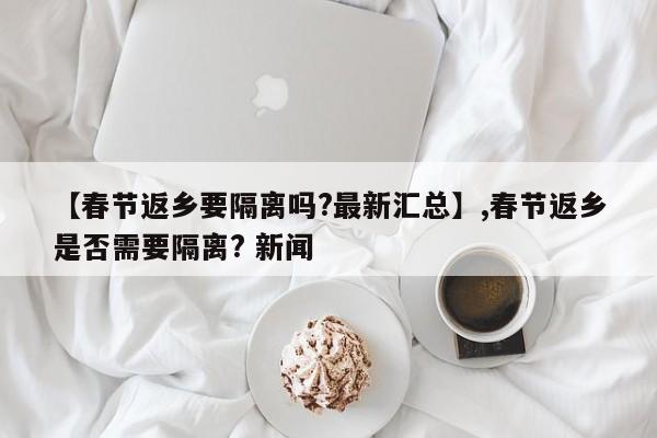 【春节返乡要隔离吗?最新汇总】,春节返乡是否需要隔离? 新闻