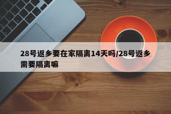 28号返乡要在家隔离14天吗/28号返乡需要隔离嘛