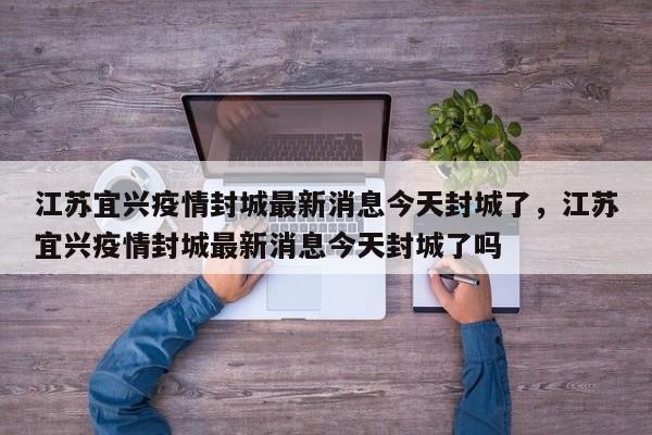 江苏宜兴疫情封城最新消息今天封城了，江苏宜兴疫情封城最新消息今天封城了吗